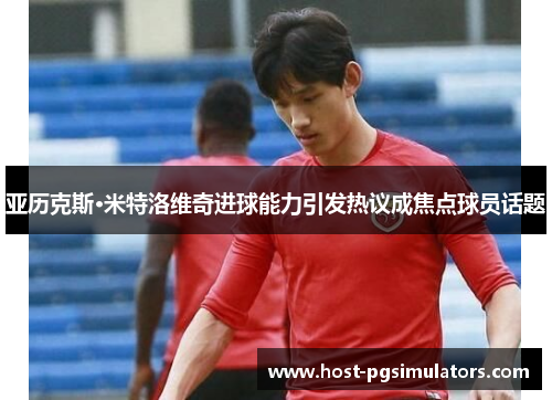 亚历克斯·米特洛维奇进球能力引发热议成焦点球员话题 亚历克斯·米特洛维奇进球能力引发热议成焦点球员话题