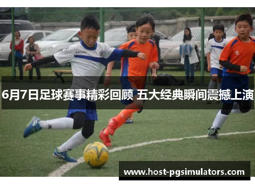 6月7日足球赛事精彩回顾 五大经典瞬间震撼上演 6月7日足球赛事精彩回顾 五大经典瞬间震撼上演