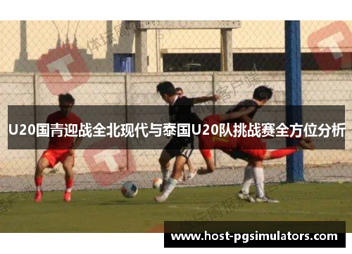 U20国青迎战全北现代与泰国U20队挑战赛全方位分析 U20国青迎战全北现代与泰国U20队挑战赛全方位分析