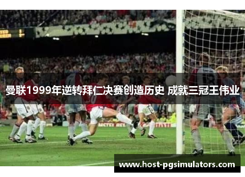 曼联1999年逆转拜仁决赛创造历史 成就三冠王伟业 曼联1999年逆转拜仁决赛创造历史 成就三冠王伟业