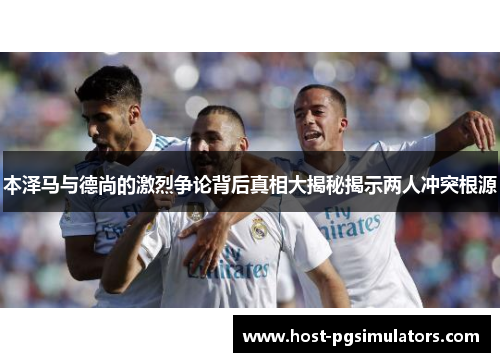 本泽马与德尚的激烈争论背后真相大揭秘揭示两人冲突根源 本泽马与德尚的激烈争论背后真相大揭秘揭示两人冲突根源